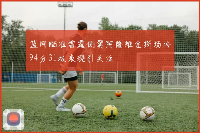 篮网瞄准雷霆侧翼阿隆维金斯场均94分31板表现引关注