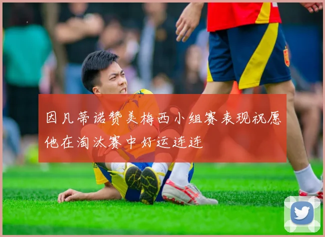 因凡蒂诺赞美梅西小组赛表现祝愿他在淘汰赛中好运连连