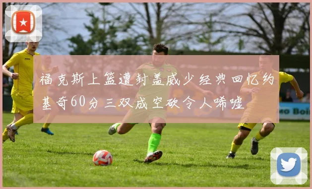 福克斯上篮遭封盖威少经典回忆约基奇60分三双成空砍令人唏嘘