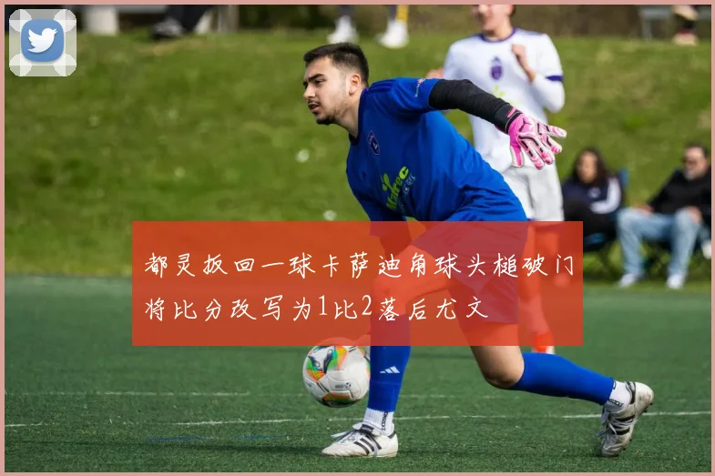 都灵扳回一球卡萨迪角球头槌破门将比分改写为1比2落后尤文