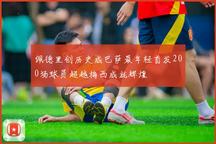 佩德里创历史成巴萨最年轻首发200场球员超越梅西成就辉煌