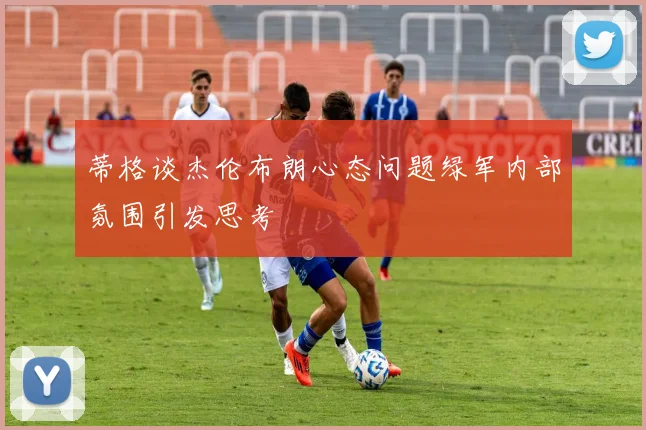 蒂格谈杰伦布朗心态问题绿军内部氛围引发思考